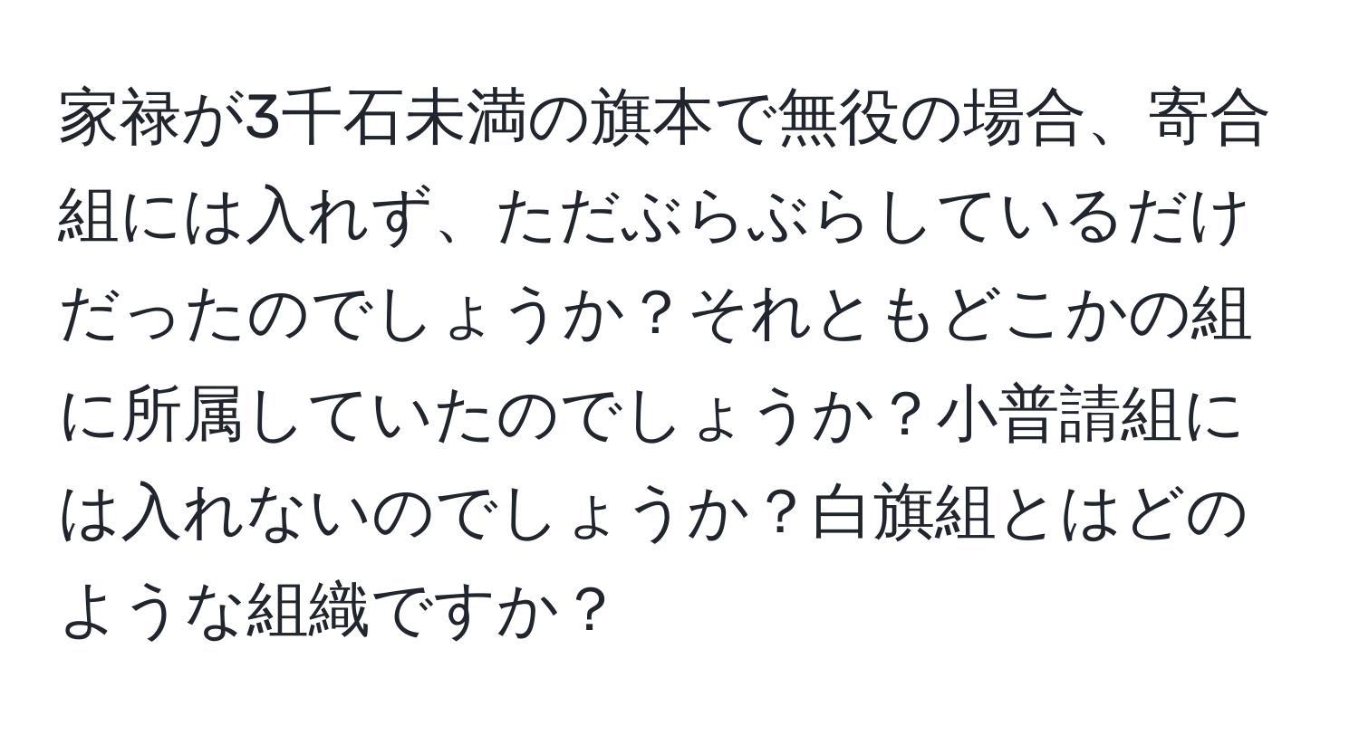 家禄が3千石未満の旗本で無役の場合、寄合組には入れず、ただぶらぶらしているだけだったのでしょうか？それともどこかの組に所属していたのでしょうか？小普請組には入れないのでしょうか？白旗組とはどのような組織ですか？