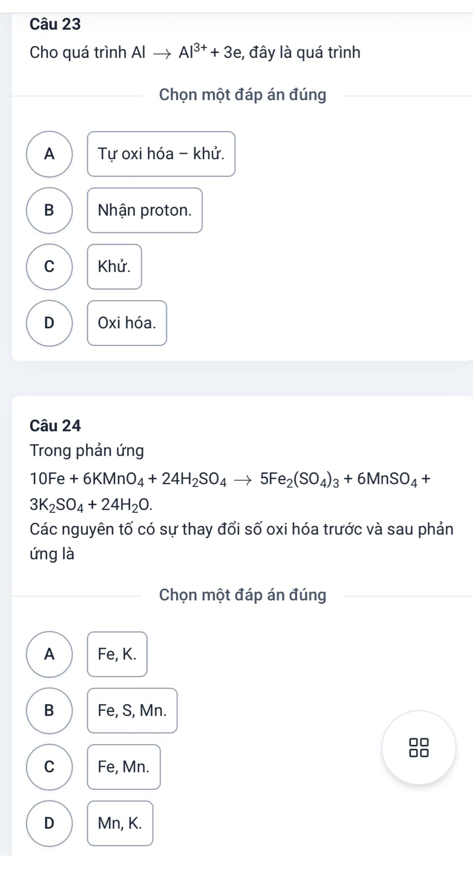 Cho quá trình Alto Al^(3+)+3e , đây là quá trình
Chọn một đáp án đúng
A Tự oxi hóa - khử.
B Nhận proton.
C Khử.
D Oxi hóa.
Câu 24
Trong phản ứng
10Fe+6KMnO_4+24H_2SO_4to 5Fe_2(SO_4)_3+6MnSO_4+
3K_2SO_4+24H_2O. 
Các nguyên tố có sự thay đổi số oxi hóa trước và sau phản
ứng là
Chọn một đáp án đúng
A Fe, K.
B Fe, S, Mn.
C Fe, Mn.
D Mn, K.