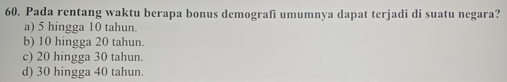 Pada rentang waktu berapa bonus demografi umumnya dapat terjadi di suatu negara?
a) 5 hingga 10 tahun.
b) 10 hingga 20 tahun.
c) 20 hingga 30 tahun.
d) 30 hingga 40 tahun.