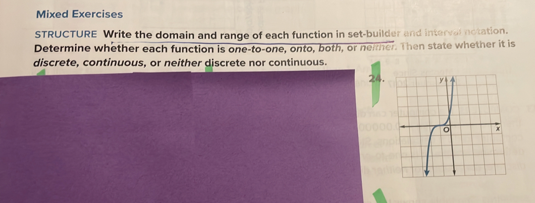 Mixed Exercises 
STRUCTURE Write the domain and range of each function in set-builder and interval notation. 
Determine whether each function is one-to-one, onto, both, or neither. Then state whether it is 
discrete, continuous, or neither discrete nor continuous. 
24.