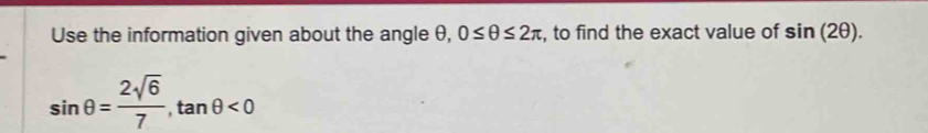 Use the information given about the angle θ, 0≤ θ ≤ 2π , to find the exact value of sin (2θ ).
sin θ = 2sqrt(6)/7 , tan θ <0</tex>