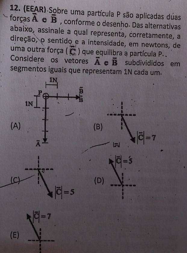 (EEAR) Sobre uma partícula P são aplicadas duas
forças overline A overline B , conforme o desenho. Das alternativas
abaixo, assinale a qual representa, corretamente, a
direção, o sentido e a intensidade, em newtons, de
uma outra força ( C ) que equilibra a partícula P. .
Considere os vetores overline A C overline B subdivididos em
segmentos iguais que representam 1N cada um.
(A)(B)
|overline C|=7
a
|vector C|=5
(C) D)
|vector C|=5
|overline C|=7
(E)