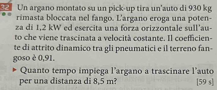 Un argano montato su un pick-up tira un’auto di 930 kg
rimasta bloccata nel fango. L’argano eroga una poten- 
za di 1,2 kW ed esercita una forza orizzontale sull’au- 
to che viene trascinata a velocità costante. Il coefficien- 
te di attrito dinamico tra gli pneumatici e il terreno fan- 
goso è 0,91. 
Quanto tempo impiega l’argano a trascinare l’auto 
per una distanza di 8,5 m? [59 s]