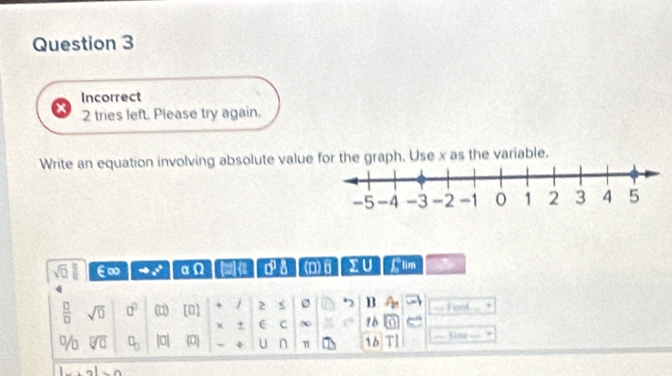 Incorrect 
2 tries left. Please try again. 
Write an equation involving absolute value for the graph. Use x as the variable.
sqrt(0) | ∈∞ x° αΩ 13 0° a (D)6 sumlimits U Llim
 □ /□   sqrt(0) 0^0 (□) [0] + / 2 s 7 B b Fonl 
C 0 1b e 
% sqrt[□](□ ) C_□  |0| 0 U n π 1b Sizo