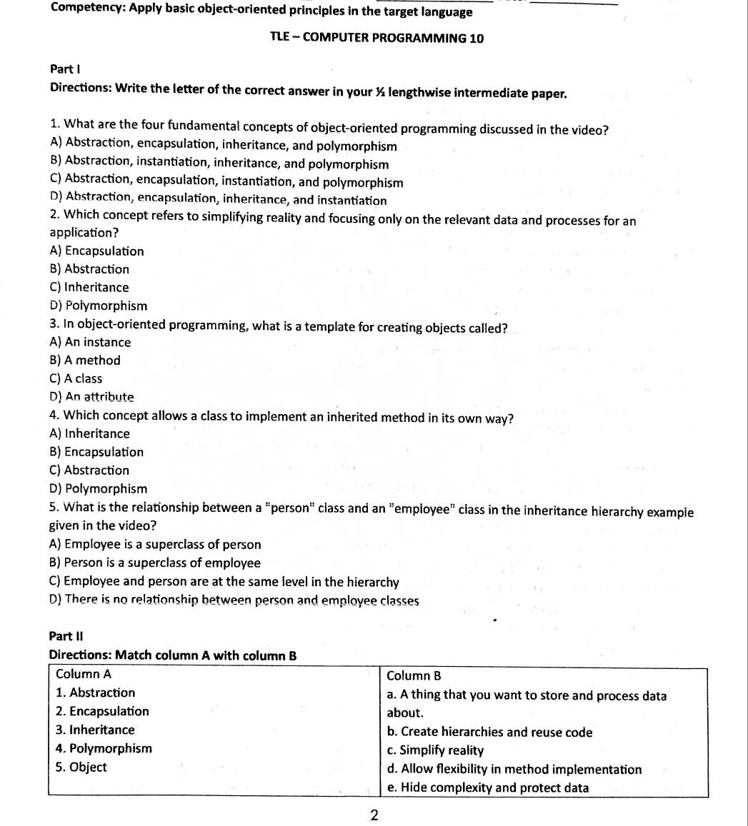 Competency: Apply basic object-oriented principles in the target language_
TLE - COMPUTER PROGRAMMING 10
Part I
Directions: Write the letter of the correct answer in your ½ lengthwise intermediate paper.
1. What are the four fundamental concepts of object-oriented programming discussed in the video?
A) Abstraction, encapsulation, inheritance, and polymorphism
B) Abstraction, instantiation, inheritance, and polymorphism
C) Abstraction, encapsulation, instantiation, and polymorphism
D) Abstraction, encapsulation, inheritance, and instantiation
2. Which concept refers to simplifying reality and focusing only on the relevant data and processes for an
application?
A) Encapsulation
B) Abstraction
C) Inheritance
D) Polymorphism
3. In object-oriented programming, what is a template for creating objects called?
A) An instance
B) A method
C) A class
D) An attribute
4. Which concept allows a class to implement an inherited method in its own way?
A) Inheritance
B) Encapsulation
C) Abstraction
D) Polymorphism
5. What is the relationship between a "person" class and an "employee" class in the inheritance hierarchy example
given in the video?
A) Employee is a superclass of person
B) Person is a superclass of employee
C) Employee and person are at the same level in the hierarchy
D) There is no relationship between person and employee classes
Part II