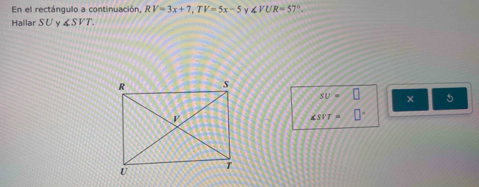 En el rectángulo a continuación, RV=3x+7, TV=5x-5 y ∠ VUR=57°. 
Hallar SU y ∠ SVT.
SU=□
5
∠ SVT= □°