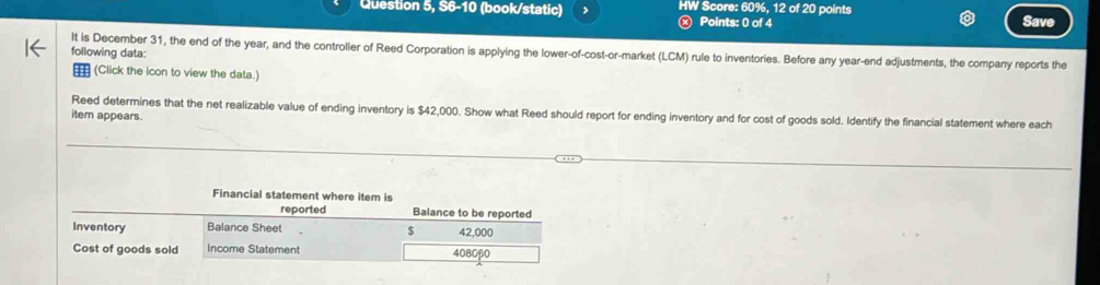 Question 5, S6-10 (book/static) HW Score: 60%, 12 of 20 points 
) Points: 0 of 4 a 
It is December 31, the end of the year, and the controller of Reed Corporation is applying the lower-of-cost-or-market (LCM) rule to inventories. Before any year -end adjustments, the company reports the 
following data: 
(Click the icon to view the data.) 
Reed determines that the net realizable value of ending inventory is $42,000. Show what Reed should report for ending inventory and for cost of goods sold. Identify the financial statement where each 
item appears. 
Financial statement where item is 
reported Balance to be reported 
Inventory Balance Sheet 42,000
$
Cost of goods sold Income Statement 4080p0