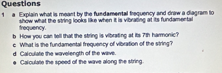 a Explain what is meant by the fundamental frequency and draw a diagram to 
show what the string looks like when it is vibrating at its fundamental 
frequency. 
b How you can tell that the string is vibrating at its 7th harmonic? 
c What is the fundamental frequency of vibration of the string? 
d Calculate the wavelength of the wave. 
e Calculate the speed of the wave along the string.