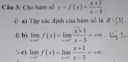 Cho hàm số y=f(x)= (x+1)/x-3 . 
a) Tập xác định của hàm số là Rvee  3. 
.( b) limlimits _xto 3^-f(x)=limlimits _xto 3^+ (x+1)/x-3 =+∈fty. lá 3, 
c) limlimits _xto 3^-f(x)=limlimits _xto 3^- (x+1)/x-3 =+∈fty.