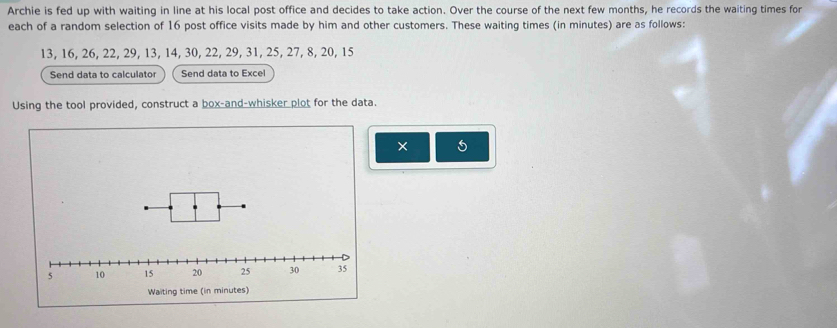 Archie is fed up with waiting in line at his local post office and decides to take action. Over the course of the next few months, he records the waiting times for 
each of a random selection of 16 post office visits made by him and other customers. These waiting times (in minutes) are as follows:
13, 16, 26, 22, 29, 13, 14, 30, 22, 29, 31, 25, 27, 8, 20, 15
Send data to calculator Send data to Excel 
Using the tool provided, construct a box-and-whisker plot for the data. 
×