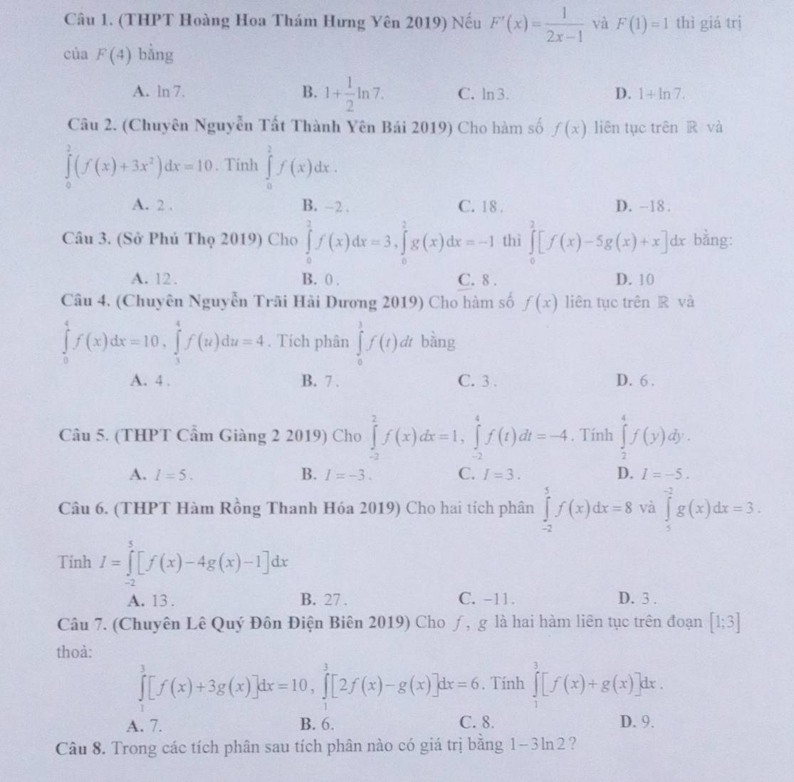 (THPT Hoàng Hoa Thám Hưng Yên 2019) Nếu F'(x)= 1/2x-1  và F(1)=1 thì giá trị
của F(4) bằng
B. 1+ 1/2 ln 7.
A. ln 7. C. ln 3. D. 1+ln 7.
Câu 2. (Chuyên Nguyễn Tất Thành Yên Bái 2019) Cho hàm số f(x) liên tục trên R và
∈tlimits _0^(2(f(x)+3x^2))dx=10. Tính ∈tlimits _0^2f(x)dx.
A. 2 . B. -2 . C. 18 . D. -18 .
Câu 3. (Sở Phú Thọ 2019) Cho ∈tlimits _0^2f(x)dx=3,∈tlimits _0^2g(x)dx=-1 thì ∈tlimits _0^2[f(x)-5g(x)+x]dx bằng:
A. 12. B. 0 . C. 8 . D. 10
Câu 4. (Chuyên Nguyễn Trãi Hải Dương 2019) Cho hàm số f(x) liên tục trên R và
∈tlimits _0^4f(x)dx=10,∈tlimits _3^4f(u)du=4. Tích phân ∈tlimits _0^1f(t)dt bàng
A. 4 . B. 7 . C. 3 . D. 6 .
Câu 5. (THPT Cẩm Giàng 2 2019) Cho ∈tlimits _(-2)^2f(x)dx=1,∈tlimits _(-2)^4f(t)dt=-4. Tính ∈tlimits _2^4f(y)dy.
A. I=5. B. I=-3. C. I=3. D. I=-5.
Câu 6. (THPT Hàm Rồng Thanh Hóa 2019) Cho hai tích phân ∈tlimits _(-2)^5f(x)dx=8 và ∈tlimits _5^(-2)g(x)dx=3.
TinhI=∈tlimits _(-2)^5[f(x)-4g(x)-1]dx
A. 13 . B. 27 . C. -11. D. 3 .
Câu 7. (Chuyên Lê Quý Đôn Điện Biên 2019) Cho ƒ, g là hai hàm liên tục trên đoạn [1;3]
thoà:
∈tlimits _1^3[f(x)+3g(x)]dx=10,∈tlimits _1^3[2f(x)-g(x)]dx=6. Tính ∈tlimits _1^3[f(x)+g(x)]dx.
A. 7. B. 6. C. 8. D. 9.
Câu 8. Trong các tích phân sau tích phân nào có giá trị bằng 1-3ln 2 ?