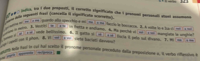 3x+2 323 
07 #00 Indica, tra i due proposti, il corretto significato che i promomi personali atoni assumono 
oeo delle seguenti frasi (cancella il significato scorretto). 
(gni nuttina m² ime] a me guardo allo specchio e mi a me faccio le boccacce. 2. A volte io e Isa ci [moll a moi 
ntiano in metro. 3. Vestiti te a te in fretta e andiamo. 4. Ma perché vi (vol] avo) mangiate le unghie? 
s bhonnaso si sé a sé vede bellissimo. 6. Il gatto si sé a sé liscia il pelo sul divano. 7. Mi T 
ociugo i capelli con il phon. 8. Ví với a vol siete baciati dawvero? 
ET: Nelle frasi in cui hai scelto il pronome personale preceduto dalla preposizione σ, il verbo riflessivo é 
a paprí apparente reciproca