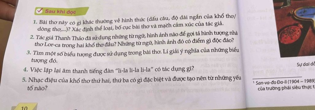 Sau khi đọc 
1. Bài thơ này có gì khác thường về hình thức (dấu câu, độ dài ngắn của khổ thơ/ 
dòng thơ,...)? Xác định thể loại, bố cục bài thơ và mạch cảm xúc của tác giả. 
2. Tác giả Thanh Thảo đã sử dụng những từ ngữ, hình ảnh nào để gọi tả hình tượng nhà 
thơ Lor-ca trong hai khổ thơ đầu? Những từ ngữ, hình ảnh đó có điểm gì độc đáo? 
3. Tìm một số biểu tượng được sử dụng trong bài thơ. Lí giải ý nghĩa của những biểu 
tượng đó. 
Sự dai dở 
4. Việc lặp lại âm thanh tiếng đàn “li-la li-la li-la” có tác dụng gì? 
5. Nhạc điệu của khổ thơ thứ hai, thứ ba có gì đặc biệt và được tạo nên từ những yếu 
San-va-đo Đa-li (1904 - 1989 
tố nào? của trường phái siêu thực t 
10