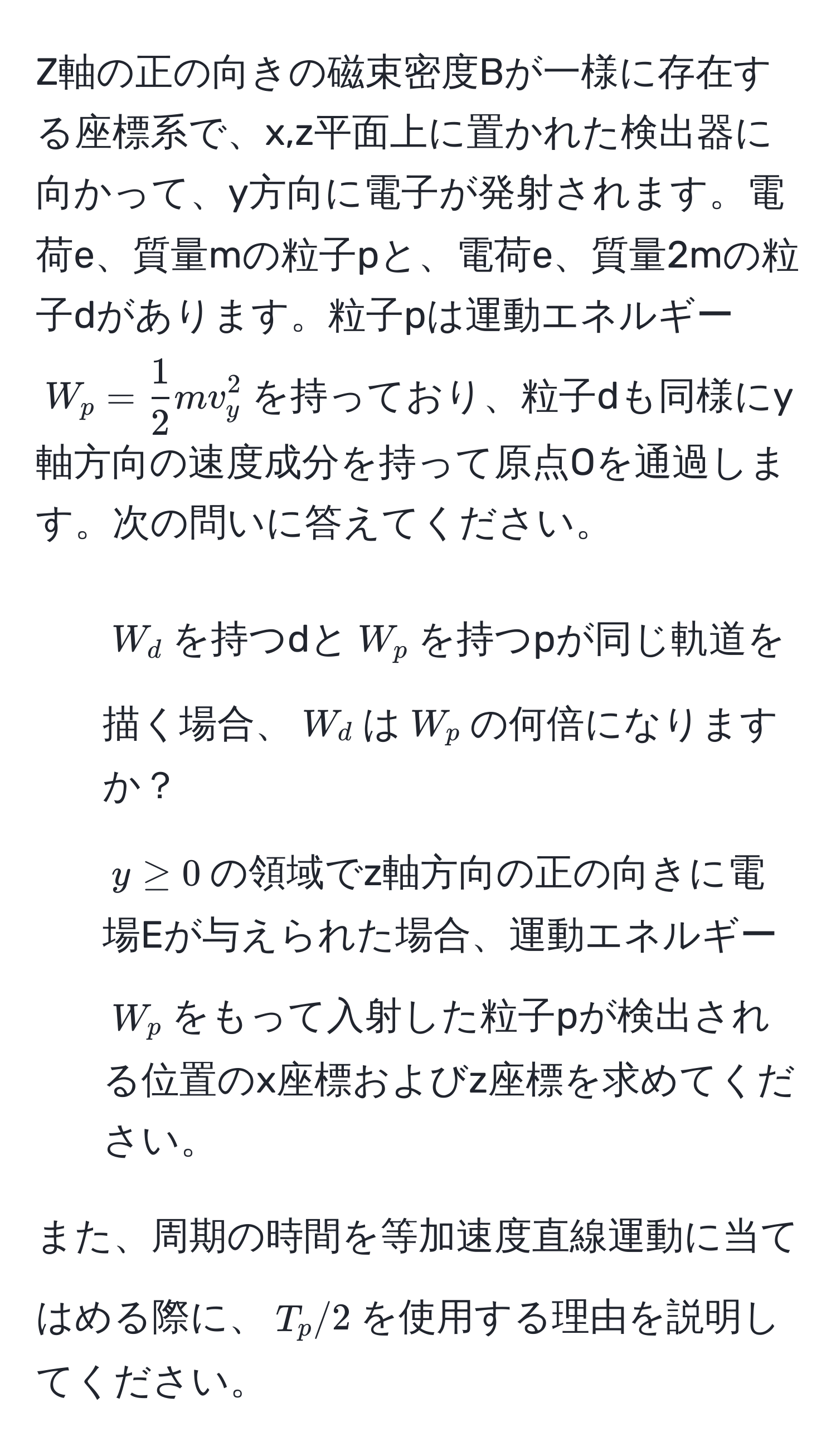 Z軸の正の向きの磁束密度Bが一様に存在する座標系で、x,z平面上に置かれた検出器に向かって、y方向に電子が発射されます。電荷e、質量mの粒子pと、電荷e、質量2mの粒子dがあります。粒子pは運動エネルギー$W_p =  1/2  m v_y^2$を持っており、粒子dも同様にy軸方向の速度成分を持って原点Oを通過します。次の問いに答えてください。

1. $W_d$を持つdと$W_p$を持つpが同じ軌道を描く場合、$W_d$は$W_p$の何倍になりますか？

2. $y ≥ 0$の領域でz軸方向の正の向きに電場Eが与えられた場合、運動エネルギー$W_p$をもって入射した粒子pが検出される位置のx座標およびz座標を求めてください。

また、周期の時間を等加速度直線運動に当てはめる際に、$T_p/2$を使用する理由を説明してください。