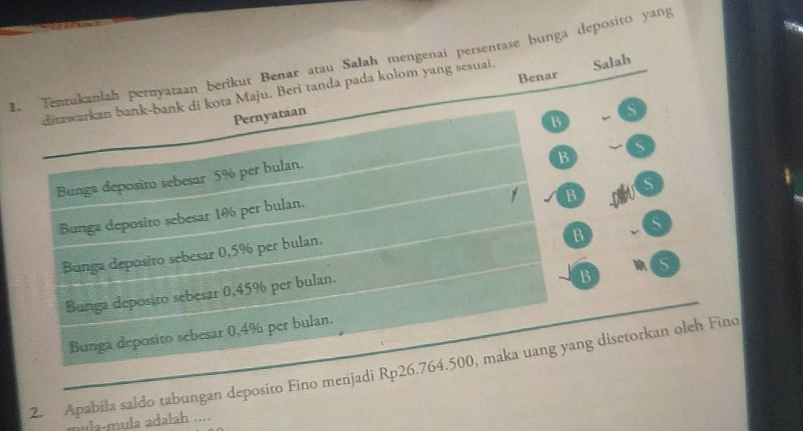 Tentukaniah pernyataan berikut Benar atau Salah mengenaï persentase bunga deposito yang
Benar Salah
ditzwarkan bank-bank di kota Maju. Beri tanda pada kolom yang sesuai.
Pernyataan
13
Bunga deposito sebesar 5% per bulan.
B
S
Bunga deposito sebesar 14 per bulan,
B
S
Bunga deposito sebesar 0,5% per bulan.
B
s
Bunga deposito sebesar 0,45% per bulan.
B
Bunga deposito sebesar 0,4% per bulan.
2. Apabila saldo tabungan deposito Fino menjadi Rp26.764.500, maka uang yang disetorkan oleh Fino
la-mula adalah ....