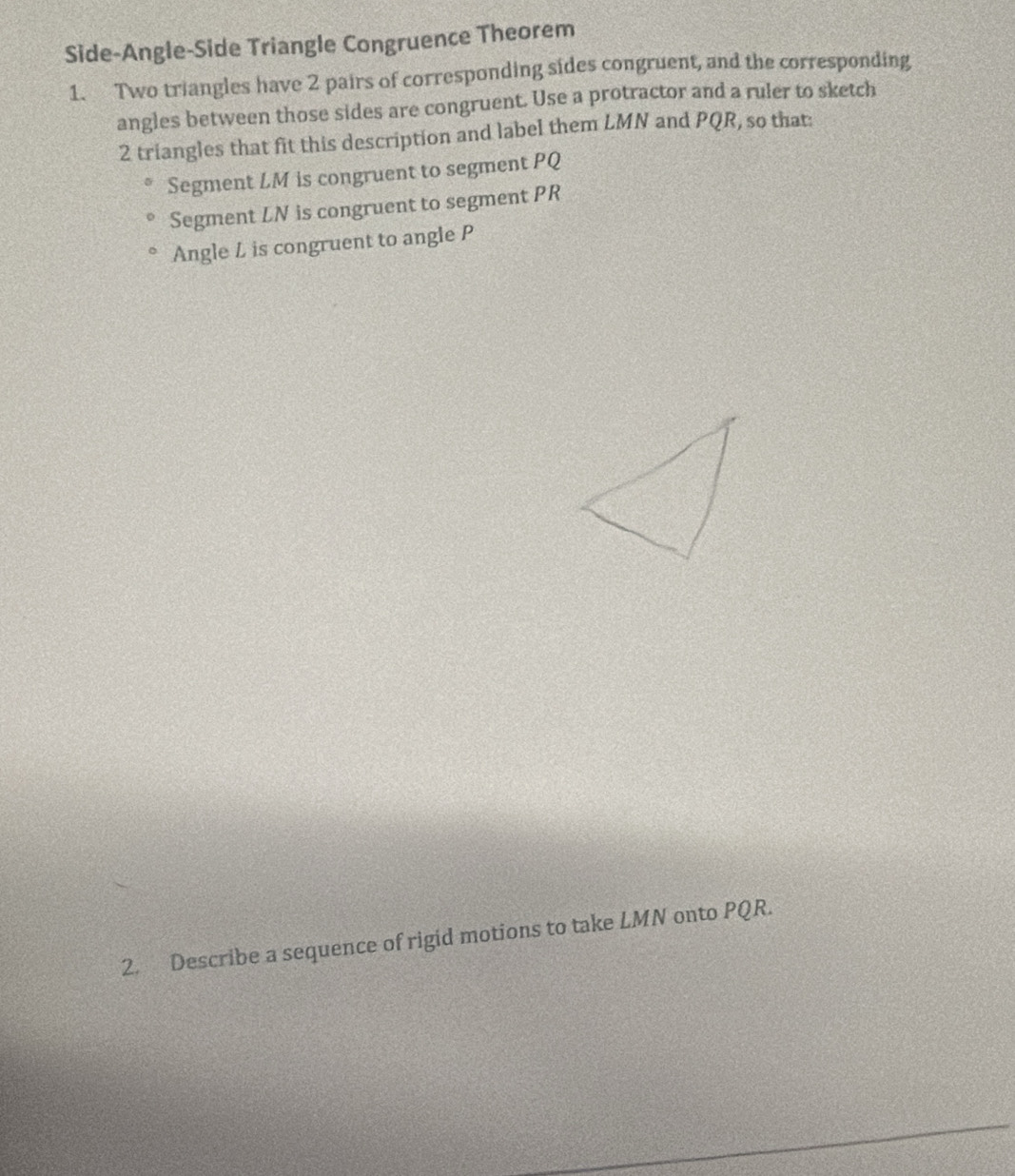 Side-Angle-Side Triangle Congruence Theorem 
1. Two triangles have 2 pairs of corresponding sides congruent, and the corresponding 
angles between those sides are congruent. Use a protractor and a ruler to sketch
2 triangles that fit this description and label them LMN and PQR, so that: 
Segment LM is congruent to segment PQ
Segment LN is congruent to segment PR
Angle L is congruent to angle P
2. Describe a sequence of rigid motions to take LMN onto PQR.