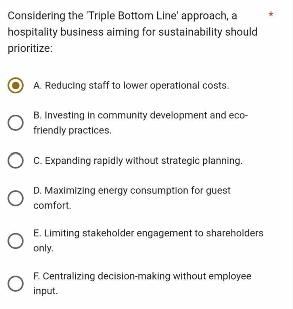 Considering the 'Triple Bottom Line' approach, a *
hospitality business aiming for sustainability should
prioritize:
A. Reducing staff to lower operational costs.
B. Investing in community development and eco-
friendly practices.
C. Expanding rapidly without strategic planning.
D. Maximizing energy consumption for guest
comfort.
E. Limiting stakeholder engagement to shareholders
only.
F. Centralizing decision-making without employee
input.