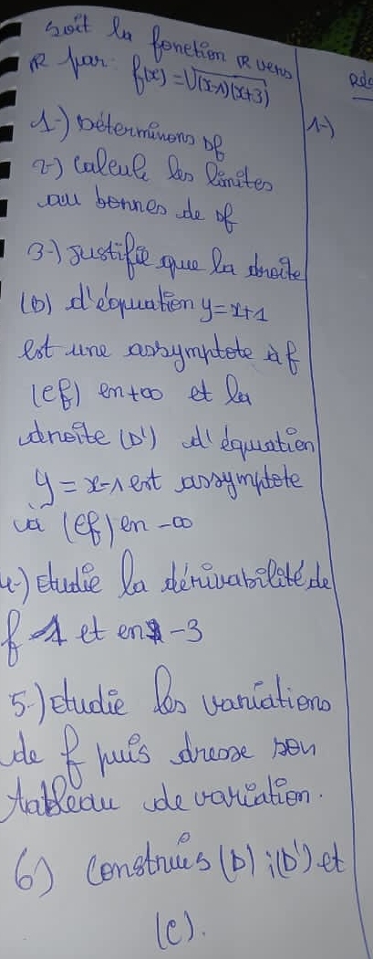 soit Ra Penetion Rvery 
R juan f(x)=sqrt((x-1)(x+3)) Rdo 
() beterminons oB 
2) caleul Boo Binites 
all bennen de of 
3) sustifle sque Da shalle 
(1) dequaten y=x+1
est are aonymitete af 
lef emtoo et Ra 
ancite (D) d equation
y=x-1 eat awsymitete 
UH (ef)en-a
u) etudle Da deruabslite do 
8eten-3 
5) etudie Do vanciations 
de B Youts drams new 
tableau de varccatien. 
6) Censtrues (D) (). et 
(e).