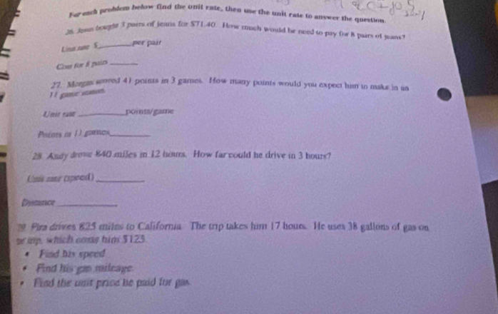 Far-each probdem below find the unit rate, then use the unit rate to answer the question 
26. Jewn boughe 3 pairs of jeans for $71.40. How much would he need to pay for 8 pairs of jeans 
Lina nae S_ per pair 
Con for 8 pairs_ 
27. Margas seored 41 points in 3 games. ow many points would you expect him to maks in as 
I t game omon 
Uost rase_ points/game 
Prims n 1 gaos_ 
28 Andy drow 840 miles in 12 hours. How far could he drive in 3 hours? 
Une sare (speed)_ 
Dysturce_ 
Pira drives 825 miles to California The trip takes him 17 hours. He uses 38 gallons of gas on 
r imp, which cons him $125
Find his speed 
Find his gao mileage 
Find the unt price be paid for gas