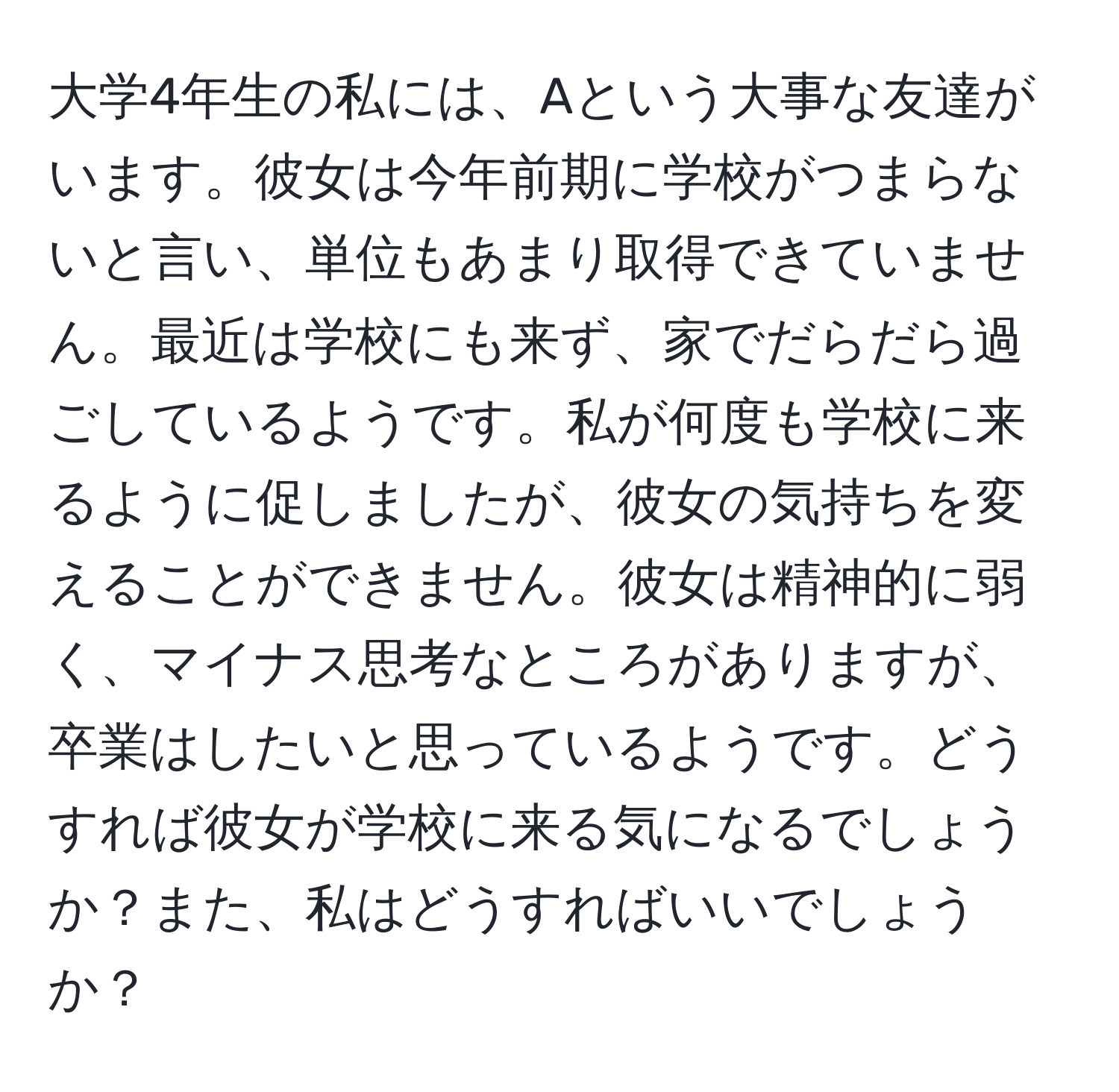 大学4年生の私には、Aという大事な友達がいます。彼女は今年前期に学校がつまらないと言い、単位もあまり取得できていません。最近は学校にも来ず、家でだらだら過ごしているようです。私が何度も学校に来るように促しましたが、彼女の気持ちを変えることができません。彼女は精神的に弱く、マイナス思考なところがありますが、卒業はしたいと思っているようです。どうすれば彼女が学校に来る気になるでしょうか？また、私はどうすればいいでしょうか？