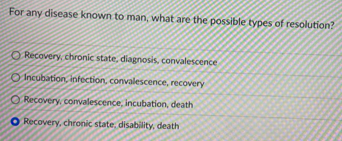 For any disease known to man, what are the possible types of resolution?
Recovery, chronic state, diagnosis, convalescence
Incubation, infection, convalescence, recovery
Recovery, convalescence, incubation, death
Recovery, chronic state, disability, death