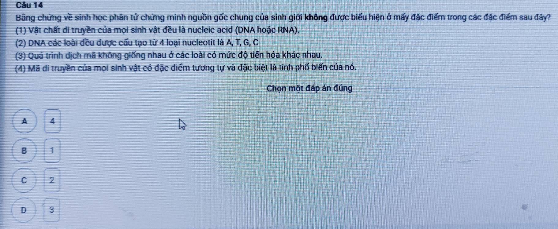 Bằng chứng về sinh học phân tử chứng mình nguồn gốc chung của sinh giới không được biểu hiện ở mấy đặc điểm trong các đặc điểm sau đây?
(1) Vật chất di truyền của mọi sinh vật đều là nucleic acid (DNA hoặc RNA).
(2) DNA các loài đều được cấu tạo từ 4 loại nucleotit là A, T, G, C
(3) Quá trình dịch mã không giống nhau ở các loài có mức độ tiến hóa khác nhau.
(4) Mã di truyền của mọi sinh vật có đặc điểm tương tự và đặc biệt là tính phố biến của nó.
Chọn một đáp án đúng
A 4
B 1
C 2
D 3