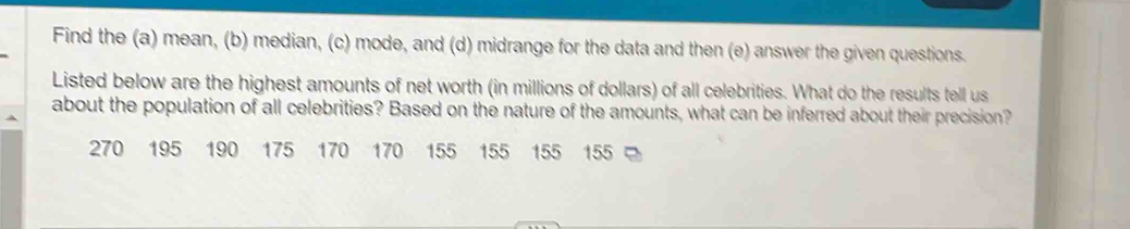 Find the (a) mean, (b) median, (c) mode, and (d) midrange for the data and then (e) answer the given questions. 
Listed below are the highest amounts of net worth (in millions of dollars) of all celebrities. What do the results tell us 
about the population of all celebrities? Based on the nature of the amounts, what can be inferred about their precision?
270 195 190 175 170 170 155 155 155 155