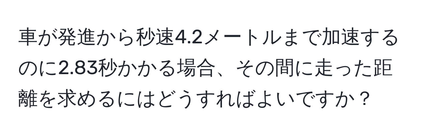 車が発進から秒速4.2メートルまで加速するのに2.83秒かかる場合、その間に走った距離を求めるにはどうすればよいですか？