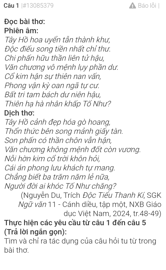 #13085379 Báo lỗi 
Đọc bài thơ: 
Phiên âm: 
Tây Hồ hoa uyển tẫn thành khư, 
Độc điếu song tiền nhất chỉ thư. 
Chi phấn hữu thần liên tử hậu, 
Văn chương vô mệnh lụy phần dư. 
Cổ kim hận sự thiên nan vấn, 
Phong vận kỳ oan ngã tự cư. 
Bất tri tam bách dư niên hậu, 
Thiên hạ hà nhân khấp Tố Như? 
Dịch thơ: 
Tây Hồ cảnh đẹp hóa gò hoang, 
Thổn thức bên song mảnh giấy tàn. 
Son phấn có thần chôn vẫn hận, 
Văn chương không mệnh đốt còn vương. 
Nỗi hờn kim cổ trời khôn hỏi, 
Cái án phong lưu khách tự mang. 
Chẳng biết ba trăm năm lẻ nữa, 
Người đời ai khóc Tố Như chăng? 
Nguyễn Du, Trích Độc Tiểu Thanh Kí, SGK 
Ngữ văn 11 - Cánh diều, tập một, NXB Giáo 
dục Việt Nam, 2024, tr.48-49) 
Thực hiện các yêu cầu từ câu 1 đến câu 5 
(Trả lời ngắn gọn): 
Tìm và chỉ ra tác dụng của câu hỏi tu từ trong 
bài thơ.