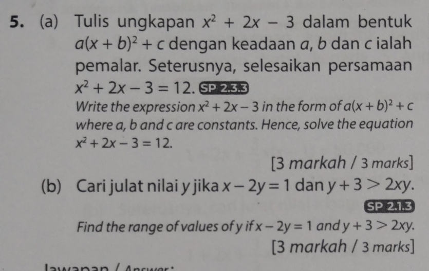 Tulis ungkapan x^2+2x-3 dalam bentuk
a(x+b)^2+c dengan keadaan a, b dan c ialah 
pemalar. Seterusnya, selesaikan persamaan
x^2+2x-3=12. SP 2.3.3 
Write the expression x^2+2x-3 in the form of a(x+b)^2+c
where a, b and c are constants. Hence, solve the equation
x^2+2x-3=12. 
[3 markah / 3 marks] 
(b) Cari julat nilai y jika x-2y=1 dan y+3>2xy. 
SP 2.1.3 
Find the range of values of y if x-2y=1 and y+3>2xy. 
[3 markah / 3 marks]