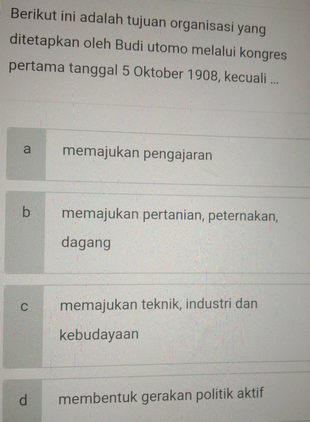 Berikut ini adalah tujuan organisasi yang
ditetapkan oleh Budi utomo melalui kongres
pertama tanggal 5 Oktober 1908, kecuali ...
a memajukan pengajaran
b memajukan pertanian, peternakan,
dagang
C memajukan teknik, industri dan
kebudayaan
d membentuk gerakan politik aktif