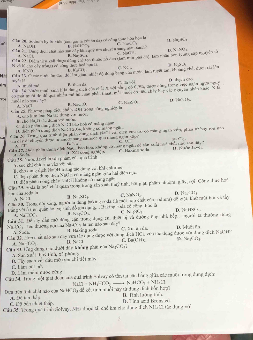 cương:
mỗi Câu 20. Sodium hydroxide (còn gọi là xút ăn da) có công thức hóa học là
Na_2SO_4
A. NaOH. B. NaHCO₃
C. Na_2CO_3.
Câu 21. Dung dịch chất nào sau dây làm quỳ tím chuyển sang màu xanh? D. NaNO_3.
A. NaCl. B. Na₂SO₄. C. NaOH.
Câu 22. Diêm tiêu kali được dùng chế tạo thuốc nổ den (làm mìn phá đá), làm phân bón (cung cấp nguyên tổ
N và K cho cây trồng) có công thức hoá học là D. K_2SO_4
A. KNO_3. C. KCl.
B. K_2CO_3.
NH Câu các nước ôn đới, để làm giảm nhiệt độ đóng băng của nước, làm tuyết tan, khoáng chất được rải lên
tuyết là
kim A. muối mỏ. B. than dá. C. đá vôi. D. thach cao.
Câu 24. Nước muối sinh lí là dung dịch của chất X với nồng độ 0,9%, được dùng trong việc ngăn ngừa nguy
cơ mất muối do đồ quá nhiều mồ hôi, sau phẫu thuật, mất muối do tiêu chảy hay các nguyên nhân khác. X là
tror muối nào sau dây? D. NaNO_3.
A. NaCl. B. NaClO. C. Na_2SO_4.
Câu 25. Phương pháp điều chế NaOH trong công nghiệp là
A. cho kim loại Na tác dụng với nước.
B. cho Na₂O tác dụng với nước.
C. điện phân dung dịch NaCl bão hoà có màng ngăn.
D. diện phân dung dịch NaCl 20%, không có màng ngăn.
Các Câu 26. Trong quá trình điện phân dung dịch NaCl với điện cực trơ có màng ngăn xốp, phân tử hay ion nào
sau dây di chuyển được từ anode sang cathode qua màng ngăn xốp?
A. CI^-. Na^+ C. OH. D. Cl₂.
B.
Câu 27. Điện phân dung dịch NaCl bão hoà, không có màng ngăn để sản xuất hoá chất nào sau đây?
A. Soda. B. Xút công nghiệp. C. Baking soda. D. Nước Javel.
Câu 28. Nước Javel là sản phẩm của quá trình
A. sục khí chlorine vào vôi sữa.
B. cho dung dịch NaOH loãng tác dụng với khí chlorine.
C. điện phân dung dịch NaOH có màng ngăn giữa hai điện cực.
D. diện phân nóng chảy NaOH không có màng ngăn.
Câu 29. Soda là hoá chất quan trọng trong sản xuất thuỷ tinh, bột giặt, phẩm nhuộm, giấy, sợi. Công thức hoá
học của soda là D. Na _2CO_3.
A. NaCl. B. Na_2SO_4. C. NaNO_3.
Câu 30. Trong đời sống, người ta dùng baking soda (là một hợp chất của sodium) để giặt, khử mùi hôi và tẩy
trắng vết ố trên quần áo, vệ sinh đồ gia dụng,... Baking soda có công thức là
D. Na
A. ] NaHCO_3. B. N a_2CO_3. C. Na_2SO_3. HSO_4.
Cầu 31. Để tẩy dầu mỡ đóng cặn trong dụng cụ, thiết bị và đường ống nhà bếp,...người ta thường dùng
Na_2CO_3.  Tên thường gọi của Na; _2CO_3 là tên nào sau đây? D. Muối ăn.
A. Soda. B. Baking soda. C. Xút ăn da.
Câu 32. Hợp chất nào sau dây vừa tác dụng được với dung dịch HCl, vừa tác dụng được với dung dịch NaOH?
A NaHCO_3. B. NaCl. C. Ba(OH)_2. D. Na_2CO_3.
Câu 33. Ứng dụng nào dưới đây không phải của Na_2CO_3 ?
A. Sản xuất thuỷ tinh, xà phòng.
B. Tầy sạch vết dầu mỡ trên chi tiết máy.
C. Làm bột nở.
D. Làm mềm nước cứng.
Câu 34. Trong một giai đoạn của quá trình Solvay có tồn tại cân bằng giữa các muối trong dung dịch:
NaCl+NH_4HCO_3to NaHCO_3+NH_4Cl
Dựa trên tính chất nào của NaHCO_3 để kết tinh muối này từ dung dịch hỗn hợp?
A. Độ tan thấp. B. Tính lưỡng tính.
C. Độ bền nhiệt thấp. D. Tính acid Bronsted.
Câu 35. Trong quá trình Solvay, NH_3 được tái chế khi cho dung dịch NH₄Cl tác dụng với
2