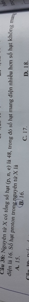 bǎn
Cầu 38: Nguyên tử X có tổng số hạt (D. n e) là 48, trong đó số hạt mang điện nhiều hơn số hạt không man truy
điện là 16. Số hạt proton trong nguyên tử X là
A. 15. B. 16.
C. 17. D. 18.