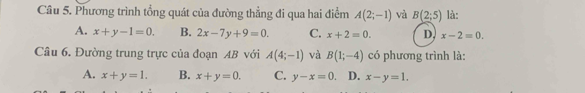 Phương trình tổng quát của đường thẳng đi qua hai điểm A(2;-1) và B(2;5) là:
A. x+y-1=0. B. 2x-7y+9=0. C. x+2=0. D, x-2=0. 
Câu 6. Đường trung trực của đoạn AB với A(4;-1) và B(1;-4) có phương trình là:
A. x+y=1. B. x+y=0. C. y-x=0. D. x-y=1.