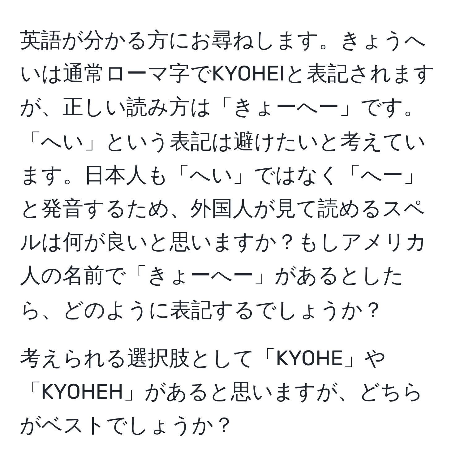 英語が分かる方にお尋ねします。きょうへいは通常ローマ字でKYOHEIと表記されますが、正しい読み方は「きょーへー」です。「へい」という表記は避けたいと考えています。日本人も「へい」ではなく「へー」と発音するため、外国人が見て読めるスペルは何が良いと思いますか？もしアメリカ人の名前で「きょーへー」があるとしたら、どのように表記するでしょうか？

考えられる選択肢として「KYOHE」や「KYOHEH」があると思いますが、どちらがベストでしょうか？