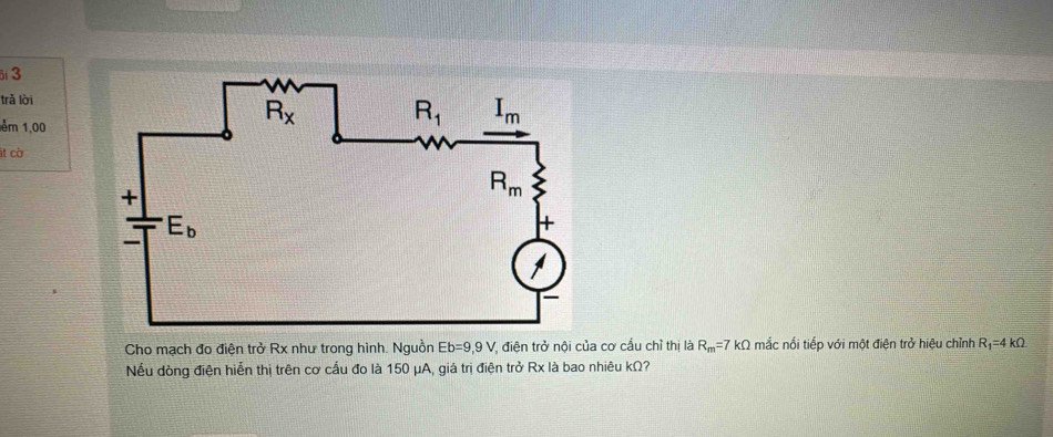 trǎ lời
ểm 1,00
t cờ
Cho mạch đo điện trở Rx như trong hình. Nguồn Eb=9,9V * điện trở nội của cơ cầu chỉ thị là R_m=7 kΩ mắc nối tiếp với một điện trở hiệu chỉnh R_1=4kOmega
Nếu dòng điện hiễn thị trên cơ cấu đo là 150 μA, giá trị điện trở Rx là bao nhiêu kΩ?