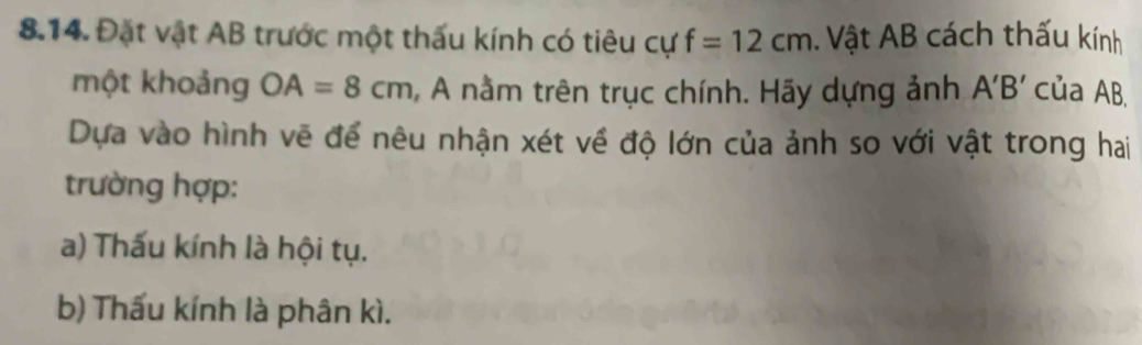 Đặt vật AB trước một thấu kính có tiêu cự f=12cm. Vật AB cách thấu kính 
một khoảng OA=8cm , A nằm trên trục chính. Hãy dựng ảnh A'B' của AB. 
Dựa vào hình vẽ để nêu nhận xét về độ lớn của ảnh so với vật trong hai 
trường hợp: 
a) Thấu kính là hội tụ. 
b) Thấu kính là phân kì.