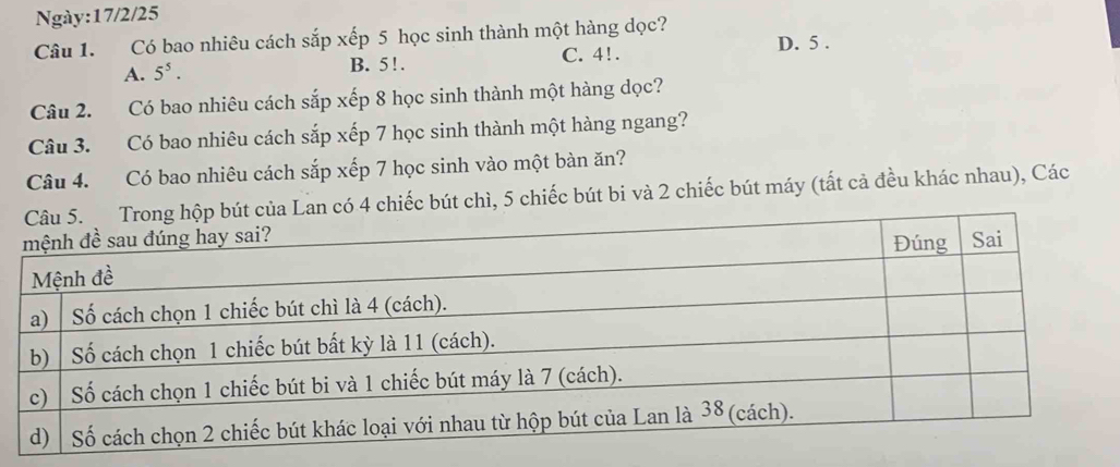 Ngày:17/2/25
Câu 1. Có bao nhiêu cách sắp xếp 5 học sinh thành một hàng dọc? D. 5.
A. 5^5. B. 5 !. C. 4!.
Câu 2. Có bao nhiêu cách sắp xếp 8 học sinh thành một hàng dọc?
Câu 3. Có bao nhiêu cách sắp xếp 7 học sinh thành một hàng ngang?
Câu 4. Có bao nhiêu cách sắp xếp 7 học sinh vào một bàn ăn?
an có 4 chiếc bút chì, 5 chiếc bút bi và 2 chiếc bút máy (tất cả đều khác nhau), Các