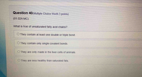 Question 40(Multiple Choice Worth 3 points)
(01.02A MC)
What is true of unsaturated fatty acid chains?
They contain at least one double or triple bond.
They contain only single covalent bonds.
They are only made in the liver cells of animals.
They are less healthy than saturated fats.