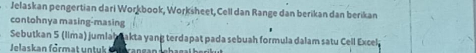 Jelaskan pengertian dari Workbook, Worksheet, Cell dan Range dan berikan dan berikan 
contohnya masing-masing 
Sebutkan 5 (lima) jumlah akta yang terdapat pada sebuah formula dalam satu Cell Excela 
Jelaskan förmat untuk