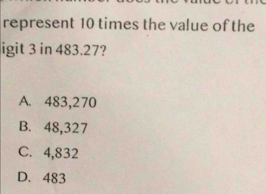 represent 10 times the value of the
ligit 3 in 483.27?
A. 483,270
B. 48,327
C. 4,832
D. 483