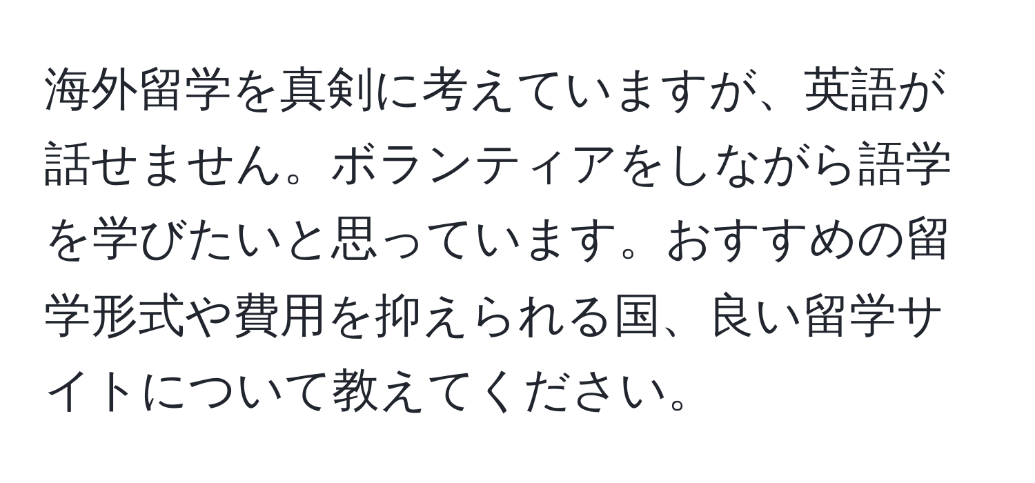 海外留学を真剣に考えていますが、英語が話せません。ボランティアをしながら語学を学びたいと思っています。おすすめの留学形式や費用を抑えられる国、良い留学サイトについて教えてください。