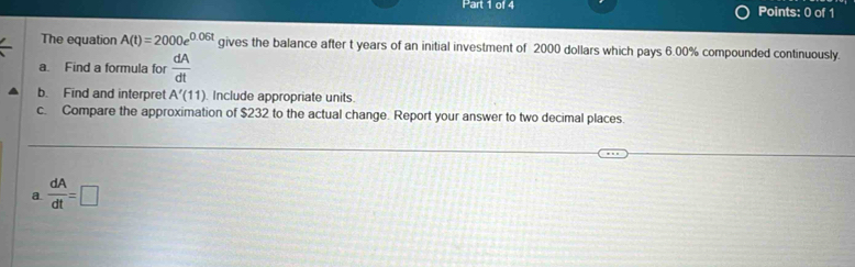 The equation A(t)=2000e^(0.06t) gives the balance after t years of an initial investment of 2000 dollars which pays 6.00% compounded continuously. 
a. Find a formula for  dA/dt 
b. Find and interpret A'(11). Include appropriate units. 
c. Compare the approximation of $232 to the actual change. Report your answer to two decimal places. 
a  dA/dt =□