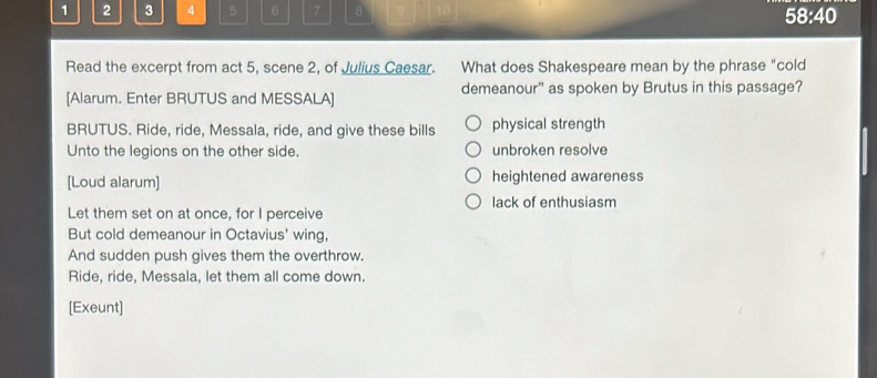 1 2 3 4 5 6 7 B 58:40
Read the excerpt from act 5, scene 2, of Julius Caesar. What does Shakespeare mean by the phrase "cold
[Alarum. Enter BRUTUS and MESSALA] demeanour" as spoken by Brutus in this passage?
BRUTUS. Ride, ride, Messala, ride, and give these bills physical strength
Unto the legions on the other side. unbroken resolve
[Loud alarum] heightened awareness
lack of enthusiasm
Let them set on at once, for I perceive
But cold demeanour in Octavius' wing,
And sudden push gives them the overthrow.
Ride, ride, Messala, let them all come down.
[Exeunt]