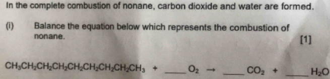 In the complete combustion of nonane, carbon dioxide and water are formed. 
(i) Balance the equation below which represents the combustion of 
nonane. [1]
CH_3CH_2CH_2CH_2CH_2CH_2CH_2CH_3+ _  O_2 _ CO_2+ _ H_2O