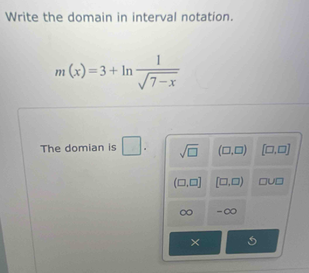 Write the domain in interval notation.
m(x)=3+ln  1/sqrt(7-x) 
The domian is □.
sqrt(□ ) (□ ,□ ) [□ ,□ ]
(□ ,□ ] [□ ,□ ) □ U□
-∞
×