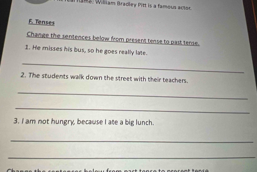 name: William Bradley Pitt is a famous actor. 
F. Tenses 
Change the sentences below from present tense to past tense. 
1. He misses his bus, so he goes really late. 
_ 
2. The students walk down the street with their teachers. 
_ 
_ 
3. I am not hungry, because I ate a big lunch. 
_ 
_