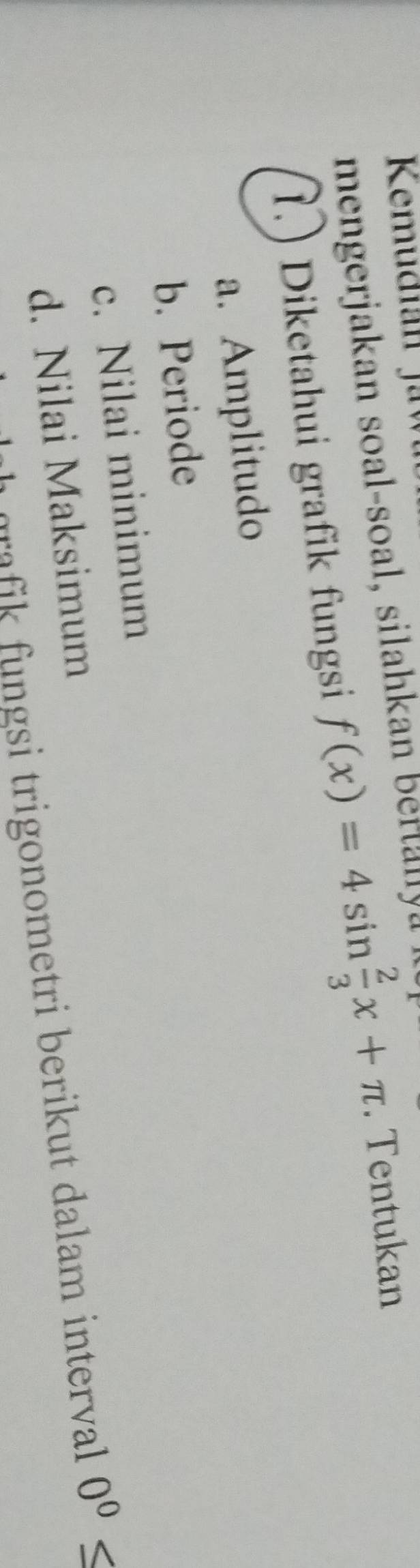 mengerjakan soal-soal, silahkan ber t l l 
1.) Diketahui grafik fungsi f(x)=4sin  2/3 x+π. Tentukan 
a. Amplitudo 
b. Periode 
c. Nilai minimum 
d. Nilai Maksimum 
a i trigonometri berikut dalam intervall 0^0≤