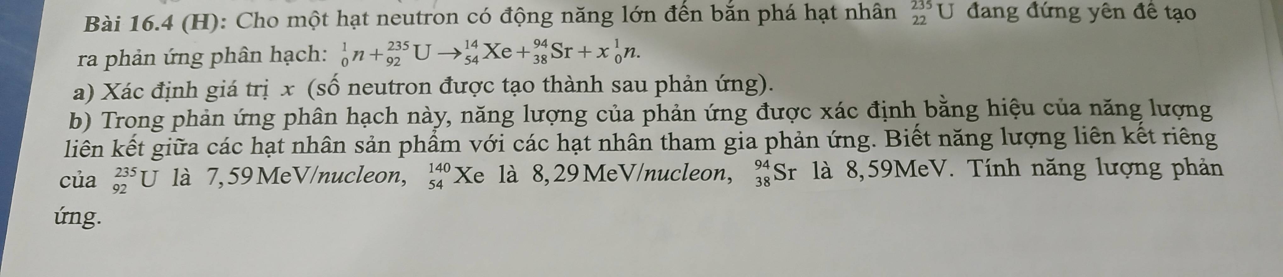 Cho một hạt neutron có động năng lớn đến bắn phá hạt nhân 235U đang đứng yên đề tạo 
ra phản ứng phân hạch: _0^(1n+_(92)^(235)Uto _(54)^(14)Xe+_(38)^(94)Sr+x_0^1n. 
a) Xác định giá trị x (số neutron được tạo thành sau phản ứng). 
b) Trong phản ứng phân hạch này, năng lượng của phản ứng được xác định bằng hiệu của năng lượng 
liên kết giữa các hạt nhân sản phẩm với các hạt nhân tham gia phản ứng. Biết năng lượng liên kết riêng 
của _(92)^(235)U là 7, 59 MeV/nucleon, beginarray)r 140 54endarray Xe là 8,29MeV /nucleon, beginarrayr 94 38endarray S Br là 8,59MeV. Tính năng lượng phản 
úng.