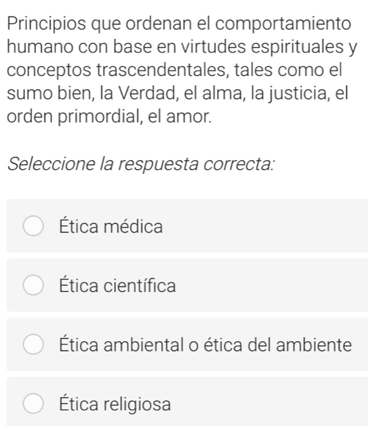 Principios que ordenan el comportamiento
humano con base en virtudes espirituales y
conceptos trascendentales, tales como el
sumo bien, la Verdad, el alma, la justicia, el
orden primordial, el amor.
Seleccione la respuesta correcta:
Ética médica
Ética científica
Ética ambiental o ética del ambiente
Ética religiosa